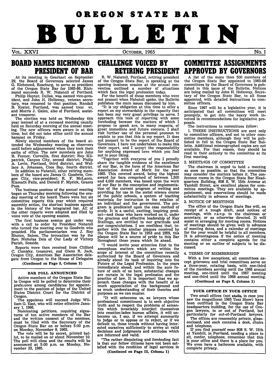 handle is hein.barjournals/osbb0026 and id is 1 raw text is: OREGON STATE BAR
BULLETIN
VOL. XXVI           OCTOBER, 1965          No. 1

BOARD NAMES RICHMOND
PRESIDENT OF BAR
At its meeting in Gearhart on September
29, the Board of Governors selected James
G. Richmond, Roseburg, to serve as president
of the Oregon State Bar for 1965-66. Rich-
mond succeeds R. W. Nahstoll of Portland.
Philip Hayter, Dallas, was named vice-pres-
ident, and John H. Holloway, veteran secre-
tary, was renamed to that position. Randall
B. Kester, Portland, was named trea 'er,
and Morris J. Galen, also of Portland, assist-
ant treasurer.
The election was held on Wednesday this
year instead of at a recessed meeting usually
held on Saturday morning of the annual meet-
ing. The new officers were sworn in at this
time, but did not take office until the annual
banquet on Friday.
Newly elected members of the board at-
tended the Wednesday meeting as observers
until before adjournment when they took their
oaths of office. The new members are John
B. Fenner, Corvallis, first district; Roy Kil-
patrick, Canyon City, second district; Philip
A. Levin, Portland, third district, and Wal-
lace A. Johansen, Coos Bay, fourth district.
In addition to Nahstoll, other retiring mem-
bers of the board are James 0. Goodwin, Ore-
gon City, vice-president; R. F. McLaren,
Klamath Falls, and Donald F. Myrick, Grants
Pass.
The business sessions of the annual meeting
began on Thursday morning following the one-
day meeting of the board. There were but six
committee reports this year which required
assembly action, the shortest business agenda
In the history of the integrated bar. All of
the other reports were adopted and filed by
voice vote at the opening session.
The first business session got under way
with a call to order by President Nahstoll
who turned the meeting over to Goodwin who
presided. His parliamentarian was J. Ray
Rhoten, Salem. The invocation was by the
Rev. Nicholas Deis of Our Lady of Victory
Parish, Seaside.
Reports were then received from Clifford
C. Comisky, treasurer, and Glenn R. Jack,
Oregon City, American Bar Association dele-
gate from Oregon to the House of Delegates
(Continued on Page 5, Column 2)
BAR POLL ANNOUNCED
Active members of the Oregon State Bar
in Oregon will be polled to determine their
prefeeence among candidates for appoint-
ment to the position of judge of the United
States District Court for the District of
Oregon.
The appointee will succeed Judge Wil-
liam G. East, who will retire effective Janu-
ary 1, 1966.
Nominating petitions, requiring signa-
tures of ten active members of the Bar
and the written consent of the nominee,
must be filed with the Secretary of the
Oregon State Bar on or before 5:00 p.m.
on Monday, November 8, 1965.
The vote will be by secret, printed bal-
lot, to be mailed on or about November 10.
The poll will close and the results will be
announced at 5:00 p.m. on Monday, No-
vember 22, 1965.

CHALLENGE VOICED BY
RETIRING PRESIDENT
R. W. Nahstoll, Portland, retiring president
of the Oregon State Bar, in speaking at the
opening business session at the annual con-
vention  outlined a  number of situations
which face the legal profession today.
For the benefit of those members who were
not present when Nahstoll spoke, the Bulletin
publishes the main issues discussed by him.
It is my obligation at this time to offer a
report on my stewardship in the capacity that
has been my very great privilege to serve. I
approach this task of reporting with some
foreboding because the matters of which I
propose to speak are, in many respects, of
great immediate and future concern. I shall
risk further use of the personal pronoun to
explain to you that this is my report. It does
not purport to be the report of the Board of
Governors. I have not undertaken to make this
their report, and I accept the responsibility
for anything expressed here which you find
not to your liking.
Together with everyone of you I proudly
share the tangible evidence of the excellence
of our Bar, in the form of the American Bar
Association Award of Merit for the year
1965. This coveted award, being the highest
award for bars comprised of between 1,500
and 4,000 members, was based upon the work
of our Bar in the conception and Implementa-
tion of the current program of writing and
providing for use in the social science course
of the public schools, a system of teaching
materials for instruction in the relation of
an individual and the government. The pro-
gram is predicated upon the case method of
study. It is a useful, exciting, inspiring prod-
uct-and those who have worked on it, under
the gracious and effective leadership of Kay
Stallings, are entitled to our gratitude and
our congratulations. I am confident that, to-
gether with the similar plaques received by
the Oregon State Bar in 1953 and 1959, this
plaque will be a source of pride to this Bar
throughout those years which lie ahead.
I would invite your attention first to the
amorphous matters which are within the
scope of interest of the committee recently
authorized by the Board of Governors and
already about its task of inquiring into the
Future of the Legal Profession. In the years
immediately ahead, and within the sure fu-
ture of each of us here, substantial changes
are certain in the legal profession and the
practice of law. It is important that we ap-
proach these changes with the benefit of as
much appreciation of the background and
as much understanding of their theories and
purposes as we can muster.
It will unbecome us, as lawyers whose
professional commitment is to seek objective
truth and to respect the problems of seman-
tics which Invariably interject themselves
Into emotion-laden human affairs, it will un-
become us, I say, if we attempt summarily
to judge or to oppose or to reject, or If we
default to, these trends without having Inter-
ested ourselves sufficiently to arrive at valid
decisions and judgments and attitudes which
are informed and valid.
The rather disquieting and foreboding fact
is that our fellow citizens have not been sat-
isfied with the rendition of legal services in
(Continued on Page 12, Colunmi 1)

COMMITTEE ASSIGNMENTS
APPROVED BY GOVERNORS
A list of the more than 500 members of
the Oregon State Bar appointed to 1965-66
committees by the Board of Governors is pub-
lished in this issue of the Bulletin. Notices
are being mailed by John H. Holloway, Secre-
tary of the Oregon State Bar, to all those
appointed, with detailed instructions to com-
mittee officers.
Since 1967 will be a legislative year, it is
anticipated that all committees will meet
promptly, to get into the heavy work in-
volved in recommendations for legislative pro-
posals.
The instructions to committees follow:
1. THESE INSTRUCTIONS are sent only
to committee officers, and not to other com-
mittee members, although they will be pub-
lished in full in the Oregon State Bar Bul-
letin. Additional mimeographed copies are not
available. For that reason, they should be
read in their entirety to the committee at its
first meeting.
2. MEETINGS OF COMMITTEE
The chairman is urged to hold a meeting
as soon as possible, so that the committee
may consider the matters before it. The con-
ference rooms in the Oregon State Bar Head-
quarters Building, 808 S. W. 15th Avenue at
Yamhill Street, are excellent places for com-
mittee meetings. They are available by ap-
pointment, and reservations should be made
substantially in advance of meetings.
3. NOTICE OF MEETINGS
The office of the Oregon State Bar will, on
receipt of a rough draft, send notices of
meetings, with r.s.v.p. to the chairman or
secretary, or as otherwise directed. It will
assist in arranging for meeting rooms. Notices
of meetings should be given well in advance
of meeting dates, and a calendar of meetings
for the year would be helpful to all members.
It is advantageous if the notice of meeting
contains either a complete agenda for the
meeting or an outline of subjects to be dis-
cussed.
4. TERMS OF MEMBERSHIP
With a few exceptions, all committees ex-
cept grievance and trial committees serve on
a three-year, rotating basis, with one-third
of the members serving until the 1966 annual
meeting, one-third until the 1967 meeting
and one-third until the 1968 annual meeting.
(Continued on Page 6, Column 1)
YOUR OFFICE IN YOUR OFFICE
Two small offices (not stalls, in case you
saw the magnificent 1965 Tent Show) have
been outfitted in the Oregon State Bar
headquarters building, for the use of Ore-
gon lawyers, in or out of Portland, but
particularly for out-of-Portland lawyers.
The offices are reasonably private, glass-
enclosed, and each contains a desk, chairs
and telephone.
If you find yourself near 808 S. W. 15th
at Yamhill, In Portland, needing a place to
sit, confer, telephone, remember that this
Is your office and there is a place for you.
We even have a bathroom available, with
complete privacy.



