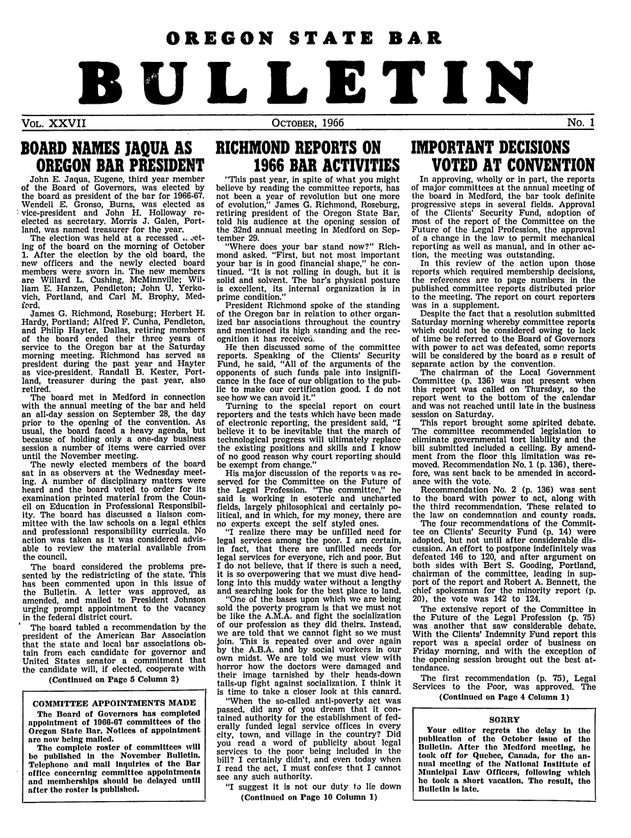 handle is hein.barjournals/osbb0027 and id is 1 raw text is: OREGON STATE BAR
BULLETIN
VOL. XXVII          OCTOBER, 1966           No. 1

BOARD NAMES JAQUA AS
OREGON BAR PRESIDENT
John E. Jaqua, Eugene, third year member
of the Board of Governors, was elected by
the board as president of the bar for 1966-67.
Wendell E. Gronso, Burns, was elected as
'vice-president and John H. Holloway re-
elected as secretary. Morris J. Galen, Port-
land, was named treasurer for the year.
The election was held at a recessed .. !et-
ing of the board on the morning of October
1. After the election by the old board, the
new officers and the newly elected board
members were sworn in. The new members
are Willard L. Cushing, McMinnville; Wil-
liam E. Hanzen, Pendleton; John U. Yerko-
vich, Portland, and Carl M. Brophy, Med-
ford.
James G. Richmond, Roseburg; Herbert H.
Hardy, Portland; Alfred F. Cunha, Pendleton,
and Philip Hayter, Dallas, retiring members
of the board ended their three years of
service to the Oregon bar at the Saturday
morning meeting. Richmond has served as
president during the past year and Hayter
as vice-president. Randall B. Kester, Port-
land, treasurer during the past year, also
retired.
The board met in Medford in connection
with the annual meeting of the bar and held
an all-day session on September 28, the day
prior to the opening of the convention. As
usual, the board faced a heavy agenda, but
because of holding only a one-day business
session a number of items were carried over
until the November meeting.
The newly elected members of the board
sat in as observers at the Wednesday meet-
ing. A number of disciplinary matters were
heard and the board voted to order for its
examination printed material from the Coun-
cil on Education in Professional Responsibil-
ity. The board has discussed a liaison com-
mittee with the law schools on a legal ethics
and professional responsibility curricula. No
action was taken as it was considered advis-
able to review the material available from
the council.
The board considered the problems pre-
sented by the redistricting of the state. This
has been commented upon in this issue of
the Bulletin. A letter was approved, as
amended, and mailed to President Johnson
urging prompt appointment to the vacancy
in the federal district court.
The board tabled a recommendation by the
president of the American Bar Association
that the state and local bar associations ob-
tain from each candidate for governor and
United States senator a commitment that
the candidate will, if elected, cooperate with
(Continued on Page 5 Column 2)
COMMITTEE APPOINTMENTS MADE
The Board of Governors has completed
appointment of 1966-67 committees of the
Oregon State Bar. Notices of appointment
are now being mailed.
The complete roster of committees will
be published In the November Bulletin.
Telephone and mall Inquiries of the Bar
office concerning committee appointments
and memberships should be delayed until
after the roster Is published.

RICHMOND REPORTS ON
1966 BAR ACTIVITIES
This past year, in spite of what you might
believe by reading the committee reports, has
not been a year of revolution but one more
of evolution, James G. Richmond, Roseburg,
retiring president of the Oregon State Bar,
told his audience at the opening session of
the 32nd annual meeting in Medford on Sep-
tember 29.
Where does your bar stand now? Rich-
mond asked. First, but not most important
your bar is in good financial shape, he con-
tinued. It is not rolling in dough, but it is
solid and solvent. The bar's physical posture
is excellent, its internal organization is in
prime condition.
President Richmond spoke of the standing
of the Oregon bar in relation to other organ-
ized bar associations throughout the country
and mentioned its high standing and the rec-
ognition it has received.
He then discussed some of the committee
reports. Speaking of the Clients' Security
Fund, he said, All of the arguments of the
opponents of such funds pale into insignifi-
cance in the face of our obligation to the pub-
lic to make our certification good. I do not
see how we can avoid it.
Turning to the special report on court
reporters and the tests which have been made
of electronic reporting, the president said, I
believe it to be inevitable that the march of
technological progress will ultimately replace
the existing positions and skills and I know
of no good reason why court reporting should
be exempt from change.
His major discussion of the reports u as re-
served for the Committee on the Future of
the Legal Profession. The committee, he
said is working in esoteric and uncharted
fields, largely philosophical and certainly po-
litical, and In which, for my money, there are
no experts except the self styled ones.
I realize there may be unfilled need for
legal services among the poor. I am certain,
in fact, that there are unfilled needs for
legal services for everyone, rich and poor. But
I do not believe, that if there is such a need,
it is so overpowering that we must dive head-
long Into this muddy water without a lengthy
and searching look for the best place to land.
One of the bases upon which we are being
sold the poverty program is that we must not
be like the A.M.A. and fight the socialization
of our profession as they did theirs. Instead,
we are told that we cannot fight so we must
join. This is repeated over and over again
by the A.B.A. and by social workers in our
own midst. We are told we must view with
horror how the doctors were damaged and
their image tarnished by their heads-down
tails-up fight against socialization. I think it
is time to take a closer look at this canard.
When the so-called anti-poverty act was
passed, did any of you dream that it con-
tained authority for the establishment of fed-
erally funded legal service offices in every
city, town, and village in the country? Did
you read a word of publicity about legal
services to the poor being included in the
bill? I certainly didn't, and even today when
I read the act, I must confess that I cannot
see any such authority.
I suggest it is not our duty to lie down
(Continued on Page 10 Column 1)

IMPORTANT DECISIONS
VOTED AT CONVENTION
In approving, wholly or in part, the reports
of major committees at the annual meeting of
the board in Medford, the bar took definite
progressive steps in several fields. Approval
of the Clients' Security Fund, adoption of
most of the report of the Committee on the
Future of the Legal Profession, the approval
of a change in the law to permit mechanical
reporting as well as manual, and in other ac-
tion, the meeting was outstanding.
In this review of the action upon those
reports which required membership decisions,
the references are to page numbers in the
published committee reports distributed prior
to the meeting. The report on court reporters
was in a supplement.
Despite the fact that a resolution submitted
Saturday morning whereby committee reports
which could not be considered owing to lack
of time be referred to the Board of Governors
with power to act was defeated, some reports
will be considered by the board as a result of
separate action by the convention.
The chairman of the Local Government
Committee (p. 136) was not present when
this report was called on Thursday, so the
report went to the bottom of the calendar
and was not reached until late in the business
session on Saturday.
This report brought some spirited debate.
The committee recommended legislation to
eliminate governmental tort liability and the
bill submitted included a ceiling. By amend-
ment from the floor this limitation was re-
moved. Recommendation No. 1 (p. 136), there-
fore, was sent back to be amended in accord-
ance with the vote.
Recommendation No. 2 (p. 136) was sent
to the board with power to act, along with
the third recommendation. These related to
the law on condemnation and county roads.
The four recommendations of the Commit-
tee on Clients' Security Fund (p. 14) were
adopted, but not until after considerable dis-
cussion. An effort to postpone Indefinitely was
defeated 146 to 120, and after argument on
both sides with Bert S. Gooding, Portland,
chairman of the committee, leading in sup-
port of the report and Robert A. Bennett, the
chief spokesman for the minority report (p.
20), the vote was 142 to 124.
The extensive report of the Committee in
the Future of the Legal Profession (p. 75)
was another that saw considerable debate.
With the Clients' Indemnity Fund report this
report was a special order of business on
Friday morning, and with the exception of
the opening session brought out the best at-
tendance.
The first recommendation (p. 75), Legal
Services to the Poor, was approved. The
(Continued on Page 4 Column 1)
SORRY
Your editor regrets the delay In the
publication of the October issue of the
Bulletin. After the Medford meeting, he
took off for Quebec, Canada, for the an-
nual meeting of the National Institute of
Municipal Law  Officers, following which
he took a short vacation. The result, the
Bulletin Is late.


