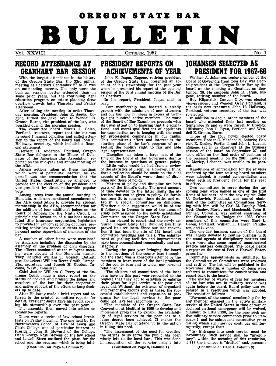 handle is hein.barjournals/osbb0028 and id is 1 raw text is: OREGON STATE BAR
BULLETIN
Vol. XXVIII          OCTOBER, 1967           No. 1

RECORD ATTENDANCE AT
GEARHART BAR SESSION
With the largest attendance in the history
of the Oregon State Bar, the 33rd annual
meeting at Gearhart September 27 to 30 was
an outstanding success. Not only were the
business sessions better attended than in
some prior years, but the continuing legal
education program on estate planning drew
overflow crowds both Thursday and Friday
afternoons.
After calling the meeting to order Thurs-
day morning, President John E. Jaqua, Eu-
gene, turned the gavel over to Wendell E.
Gronso, Burns, vice-president of the bar, who
presided during the morning session.
The committee heard Morris J. Galen,
Portland, treasurer, report that the bar was
in sound financial condition and called atten-
tion to the report of the board and John H.
Holloway, secretary, which included a finan-
cial statement.
Herbert H. Anderson, Portland, Oregon
State Bar delegate to the House of Dele-
gates of the American Bar Association, re-
ported on the mid-year and annual meeting of
the ABA.
Among actions taken at these meetings
which were of particular interest, he re-
ported, was the recommendation that the
United States Constitution be amended to
provide for the election of the president and
vice-president by direct nationwide popular
vote.
Among items from the annual meeting in
Honolulu, Anderson mentioned amendment of
the ABA constitution to provide for student
membership in the ABA, recommendation for
the addition of four additional judges on the
Court of Appeals for the Ninth Circuit, in
principle the formation of a national bar-re-
lated title insurance corporation, legislation
to provide for random selection of jurors, per-
mitting senior law school students to appear
in court under supervision of members of the
bar.
A number of other items were mentioned
by Anderson including the discussion by the
assembly of the problem of civil disorders.
The officers nominated at the mid-year meet-
ing were elected at the Honolulu session.
They included William T. Gossett, Detroit,
president-elect; William Reece Smith, Tampa,
Fla., secretary, and Joseph H. Gordon, Ta-
coma, Wash., treasurer.
Chief Justice William C. Perry of the Su-
preme Court made a short report on the
status of dockets and praised the judges and
members of the bar for their cooperation
and active support of the effort to keep dock-
ets up to date.
After Holloway made a brief report and re-
ferred to the printed committee reports for
details, President Jaqua gave his report cover-
ing his stewardship over the past year.
The assembly then moved into action on
committee reports.
There were a series of law school break-
fasts on Friday morning. The one held by the
Northwestern School of Law of Lewis and
Clark College was of particular interest as
President John R. Howard of the College,
Dean George Ness Stevens of the law school
and Lowell Steen outlined the plans for the
school and the program which is being initi-
(Continued on Page 4, Column 2)

PRESIDENT REPORTS ON
ACHIEVEMENTS OF YEAR
John E. Jaqua, Eugene, retiring president
of the Oregon State Bar, presented an ac-
count of his stewardship for the past year
when he presented his report at the opening
session of the 33rd annual meeting of the Bar
at Gearhart.
In his report, President Jaqua said, in
part:
Our membership has boasted a steady
growth with the admission of new attorneys
and our bar now numbers in excess of twen-
ty-eight hundred active members. The work
of the Board of Bar Examiners proceeds with
its usual attention to insuring that the educa-
tional and moral qualifications of applicants
for examination are in keeping with the need
for professional competence in our ranks.
This committee's effort and interest is the
starting place of the bar's program of pro-
tecting the public's right to fair and able
legal representation.
Discipline has taken a lurge part of the
time of the Board of Bar Governors, despite
the increase in questions of general policy.
Little value would be had from a review
of the statistics of discipline. However, I think
that a reflection should be made on the dual
aspects of the Board's work-those of disci-
pline and those of policy.
Matters of policy and discipline are both
parts of the Board's duty. The great amount
of time devoted to the latter limits the at-
tention that can be given to policy. California
has seen fit to separate these duties and es-
tablish a special committee on discipline.
Whether such a suggestion would be of use
if followed in Oregon is one of the areas of
study now assigned to the newly established
Committee on the Oregon State Bar.
I am pleased to report that the newly ac-
quired Oregon State Bar Building has fully
proved its usefulness. Since our last conven-
tion it has been the site of 132 board and
committee meetings and trials. The enlarge-
ment of parking facilities and improvements
have been accomplished economically and sat-
isfactorily.
During the past year bringing the board
to the meetings of the county bars through-
out the state was a conscious attempt by the
members to learn more of the local problems
of the county bars and to widen our personal
relationships.
The officers and committees of the local
bars have in this past year responded to the
request that they act to establish or enlarge
their plans for legal service to the poor and
legal aid. Without the existence of organized
and responsive groups such as these, the suc-
cessful establishment and expansion of pro-
grams for the legal services to the poor
could not have been accomplished.
The mandate of the Oregon State Bar
Convention at Medford in 1966 to develop and
implement programs to expand the availabil-
ity of legal services to the poor has to a
large degree been achieved. It makes the
Oregon State Bar outstanding in the nation
in filling this need.
The assessment of the need for creating
the offices to so serve the public has been
wisely left to the local bars. This was done
in recognition of the superior insight into
(Continued on Page 9, Column 1)

JOHANSEN SELECTED AS
PRESIDENT FOR 1967-68
Wallace A. Johansen, senior member of the
Board of Governors from Coos Bay, was elect-
ed president of the Oregon State Bar by the
board at the meeting at Gearhart on Sep-
tember 28. He succeeds John E. Jaqua, Eu-
gene, retiring member of the board.
Roy Kilpatrick, Canyon City, was elected
vice-president and Wendell Gray, Portland, is
the bar's new treasurer. John H. Holloway,
Portland, veteran secretary of the bar, was
re-elected.
In addition to Jaqua, other members of the
board who attended their last meeting on
September 27 and 28 were Carrell F. Bradley,
Hillsboro; John D. Ryan, Portland, and Wen-
dell E. Gronso, Burns.
Three of the four newly elected board
members, Robert C. Macdonald, Astoria; Pat-
rick E. Dooley, Portland, and John L. Luvaas,
Eugene, sat in as observers at the business
session of the board on September 27, and
took office as the final order of business at
the recessed meeting on the 28th. Lawrence
L. Morley, Lebanon, was unable to be pres-
ent.
Resolutions of appreciation for the se'-vlces
rendered by the four retiring board members
were adopted. A special commendation was
voted retiring president Jaqua for his year
In office.
Two committees to serve during the up-
coming year were named as one of the first
items of business under the new regime. John
U. Yerkovich, Portland, was named chair-
man of the Committee on Committees. Serv-
ing with him will be Carl M. Brophy, Med-
ford; Dooley, Morley and Macdonald. John B.
Fenner, Corvallis, was named chairman of
the Committee on Budget for 1968. Other
members of this committee were Burl L.
Green, Portland; William E. Hanzen, Pendle-
ton, and Luvaas.
The one-day business session of the board
was largely devoted to routine business with
the usual agenda of disciplinary matters and
there were also some reputed unauthorized
pratice matters considered. The board heard
a report on the case of Peet v. Harwell Enter-
prises Inc.
Committee appointments as submitted by
the Committee on Committees were reviewed
and ratified. The list will be published In the
November Bulletin. A number of Items were
referred to committees for consideration and
report back to the board.
The matter of waiver of fees for members
of the bar who are in military service was
again before the board. Board policy was ex-
pressed in a resolution which was adopted.
The resolution follows:
Payment of the annual membership fee by
any member engaged in the active military
service of the United States in time of war or
declared national emergency will be waived,
pursuant to ORS 9.190, for the year such ac-
tive military service commences prior to Feb-
ruary 1, and for subsequent consecutive years
during which such service continues uninter-
ruptedly; except that:
(a) Entrance into such service must be
involuntary. Such service shall be involun-
tary, within the meaning of this resolution,
if (1) the member is drafted and, pursuant
(Continued on Page 4, Column 3)


