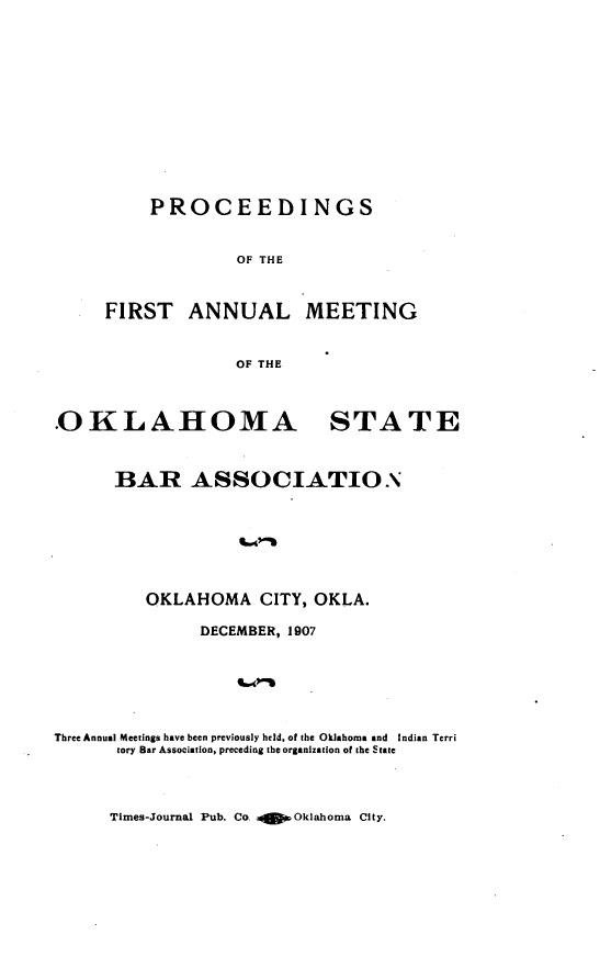 handle is hein.barjournals/pamoks0001 and id is 1 raw text is: PROCEEDINGS
OF THE
FIRST ANNUAL MEETING
OF THE
OKLAHOMA STATE
BAR ASSOCIATION

OKLAHOMA CITY, OKLA.
DECEMBER, 1907
Three Annual Meetings have been previously held, of the Oklahoma and Indian Terri
tory Bar Association, preceding the organization of the State

Times-Journal Pub. Co. o    Oklahoma City.



