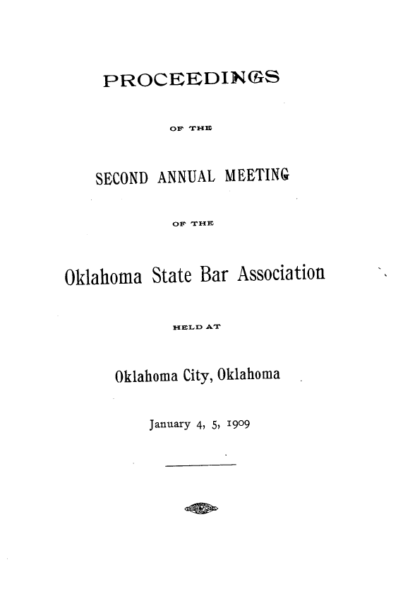 handle is hein.barjournals/pamoks0002 and id is 1 raw text is: PROCEEDINGS
OF THE

SECOND

ANNUAL MEETING

OF THE

Oklahoma State Bar Association
HELD AT
Oklahoma City, Oklahoma

January 4, 5, 1909


