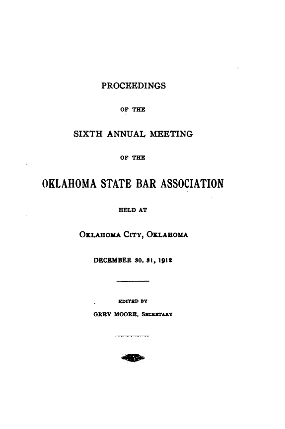 handle is hein.barjournals/pamoks0006 and id is 1 raw text is: PROCEEDINGS
OF THE
SIXTH ANNUAL MEETING
OF THE
OKLAHOMA STATE BAR ASSOCIATION
HELD AT
OKLAHOMA CrrY, OKLAHOMA
DECEMBER SO, 31, 1912
EDIThD BY
GREY MOORE, SEC=*TARY


