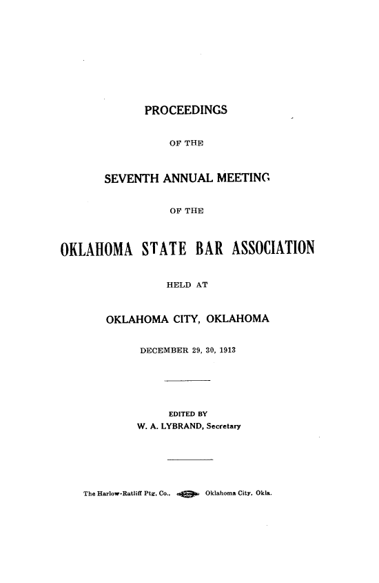 handle is hein.barjournals/pamoks0007 and id is 1 raw text is: PROCEEDINGS
OF THE
SEVENTH ANNUAL MEETING
OF THE
OKLAHOMA STATE BAR ASSOCIATION
HELD AT
OKLAHOMA CITY, OKLAHOMA
DECEMBER 29, 30, 1913
EDITED BY
W. A. LYBRAND, Secretary

The Harlow-Ratliff Ptg. Co..         Oklahoma City. Okla.


