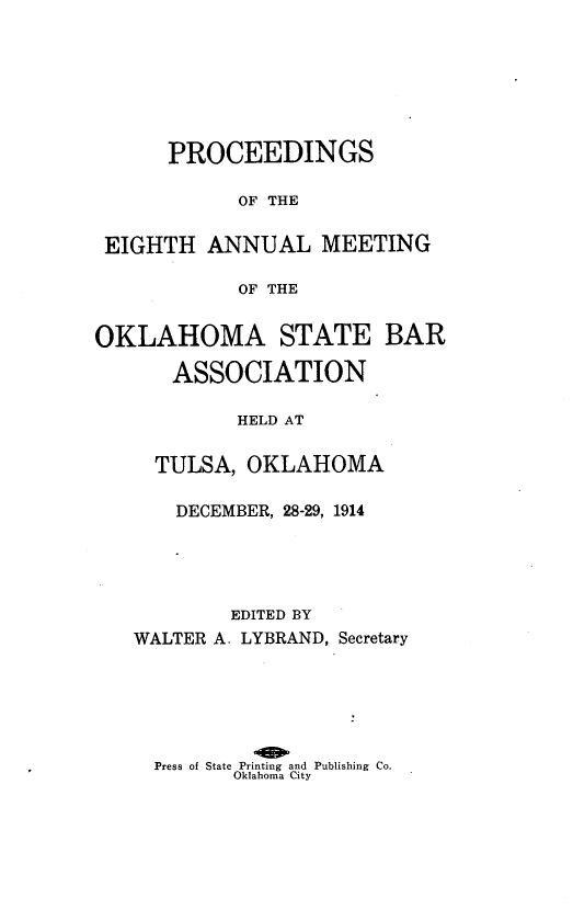 handle is hein.barjournals/pamoks0008 and id is 1 raw text is: PROCEEDINGS
OF THE
EIGHTH ANNUAL MEETING
OF THE
OKLAHOMA STATE BAR
ASSOCIATION
HELD AT
TULSA, OKLAHOMA
DECEMBER, 28-29, 1914
EDITED BY
WALTER A. LYBRAND, Secretary
Press of State Printing and Publishing Co.
Oklahoma City


