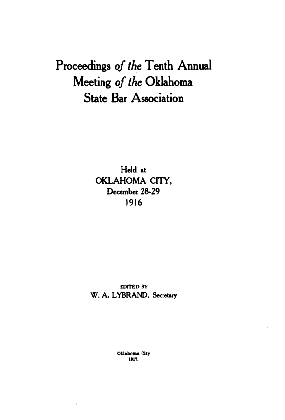 handle is hein.barjournals/pamoks0010 and id is 1 raw text is: Proceedings of the Tenth Annual
Meeting of the Oklahoma
State Bar Association
Held at
OKLAHOMA CITY,
December 28-29
1916
EDITED BY
W. A. LYBRAND, Secretary

Oklahoma City
1917.


