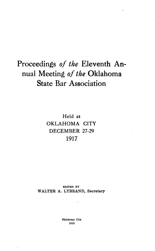 handle is hein.barjournals/pamoks0011 and id is 1 raw text is: Proceedings of the Eleventh An-
nual Meeting of the Oklahoma
State Bar Association
Held at
OKLAHOMA CITY
DECEMBER 27-29
1917
EDITED BY
WALTER A. LYBRAND, Secretary

Oklahoma City
1918



