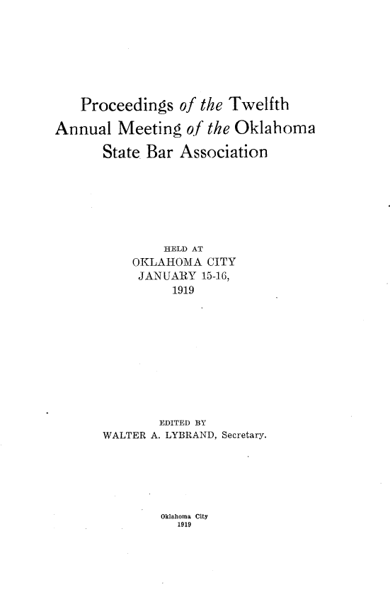 handle is hein.barjournals/pamoks0012 and id is 1 raw text is: Proceedings of the Twelfth
Annual Meeting of the Oklahoma
State Bar Association
HELD AT
OKLAHOMA CITY
JANUARY 15-16,
1919

EDITED BY
WALTER A. LYBRAND, Secretary.

Oklahoma City
1919


