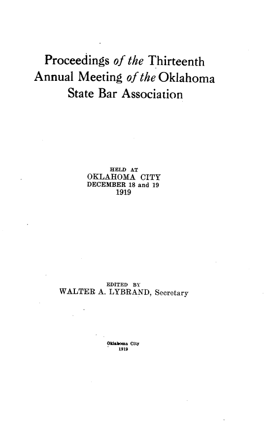 handle is hein.barjournals/pamoks0013 and id is 1 raw text is: Proceedings of the Thirteenth
Annual Meeting of the Oklahoma
State Bar Association
HELD AT
OKLAHOMA CITY
DECEMBER 18 and 19
1919
EDITED BY
WALTER A. LYBRAND, Secretary

Oklaboaia city
1919


