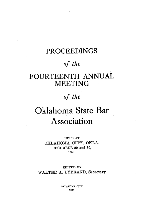 handle is hein.barjournals/pamoks0014 and id is 1 raw text is: PROCEEDINGS
of the
FOURTEENTH ANNUAL
MEETING
of the
Oklahoma State Bar
Association
HELD AT
OKLAHOMA CITY, OKLA.
DECEMBER 29 and 30,
1920
EDITED BY
WALTER A. LYBRAND, Secretary

OKLAHOMA CITY
Ieso


