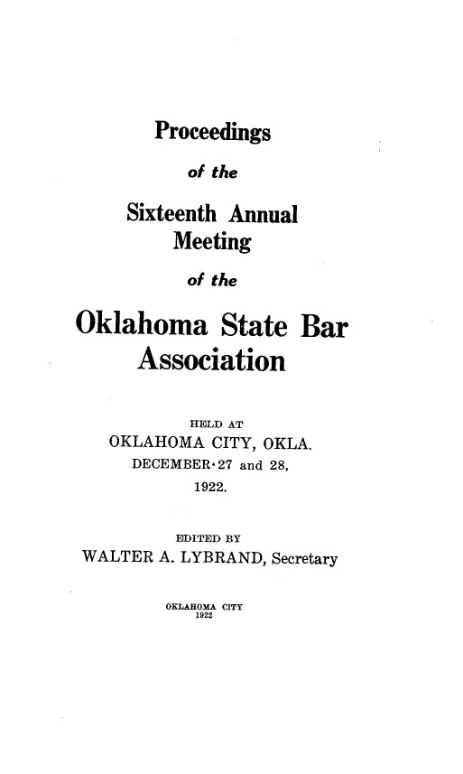 handle is hein.barjournals/pamoks0016 and id is 1 raw text is: Proceedings

of the
Sixteenth Annual
Meeting
of the
Oklahoma State Bar
Association
HELD AT
OKLAHOMA CITY, OKLA.
DECEMBER-27 and 28,
1922.
EDITED BY
WALTER A. LYBRAND, Secretary

OKLAHOMA CITY
1922


