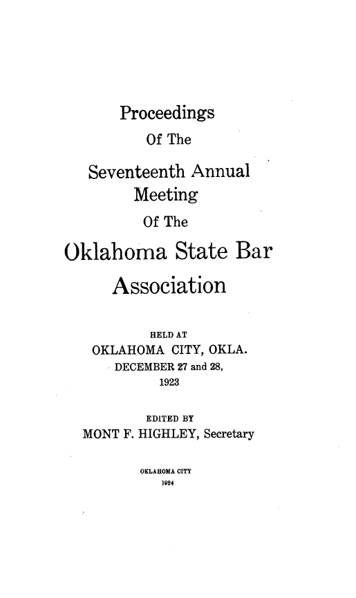 handle is hein.barjournals/pamoks0017 and id is 1 raw text is: Proceedings

Of The
Seventeenth Annual
Meeting
Of The
Oklahoma State Bar
Association
HELD AT
OKLAHOMA CITY, OKLA.
DECEMBER 27 and 28,
1923

MONT F.

EDITED BY
HIGHLEY, Secretary

OKLAHOMA CITY
1924


