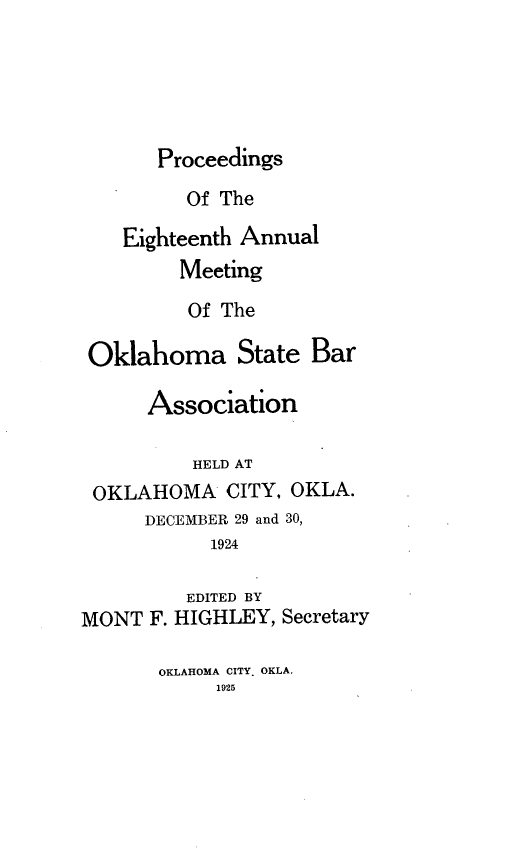 handle is hein.barjournals/pamoks0018 and id is 1 raw text is: Proceedings

Of The
Eighteenth Annual
Meeting
Of The
Oklahoma State Bar
Association
HELD AT
OKLAHOMA CITY, OKLA.
DECEMBER 29 and 30,
1924
EDITED BY
MONT F. HIGHLEY, Secretary

OKLAHOMA CITY. OKLA.
1925


