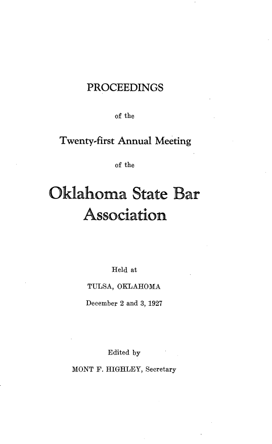 handle is hein.barjournals/pamoks0021 and id is 1 raw text is: PROCEEDINGS
of the
Twenty-first Annual Meeting
of the
Oklahoma State Bar
Association
Held at
TULSA, OKLAHOMA
December 2 and 3, 1927
Edited by
MONT F. HIGHLEY, Secretary


