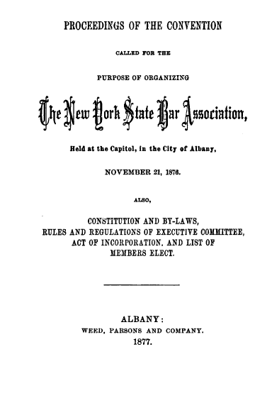 handle is hein.barjournals/pccvpnys0001 and id is 1 raw text is: 

     PROCEEDINGS OF THE CONVENTION


                CALLED FOR THE


            PURPOSE OF ORGANIZING




49 $9wu jorh $ tale lia 4ociationt


      Held at the Capitol, in the City of Albany,

              NOVEMBER 21, 1876.


                    ALSO,

          CONSTITUTION AND BY-LAWS,
 RULES AND REGULATIONS OF EXECUTIVE COMMITTEE,
       ACT OF INCORPORATION. AND LIST OF
               MEMBERS ELECT.


        ALBANY:
WEED, PARSONS AND COMPANY.
           1877.


