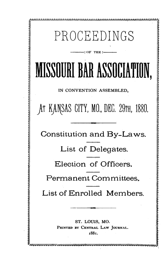handle is hein.barjournals/pcdmoba0001 and id is 1 raw text is: 



     PROCEEDINGS
             OF THHE:


MISSOURI BAR ASSOCIATION,

      IN CONVENTION ASSEMBLED,

fT KftNSAS CITY, MO, DEC, 29TH, 1880.


Constitution and By-Laws.

      List of Delegates.

      Election of Officers.

   Permanent Corn m  ittees.

   List of Enrolled Members.


          ST. LOUIS, MO.
     PRINTED BY CENTRAL LAW JOURNAL.


