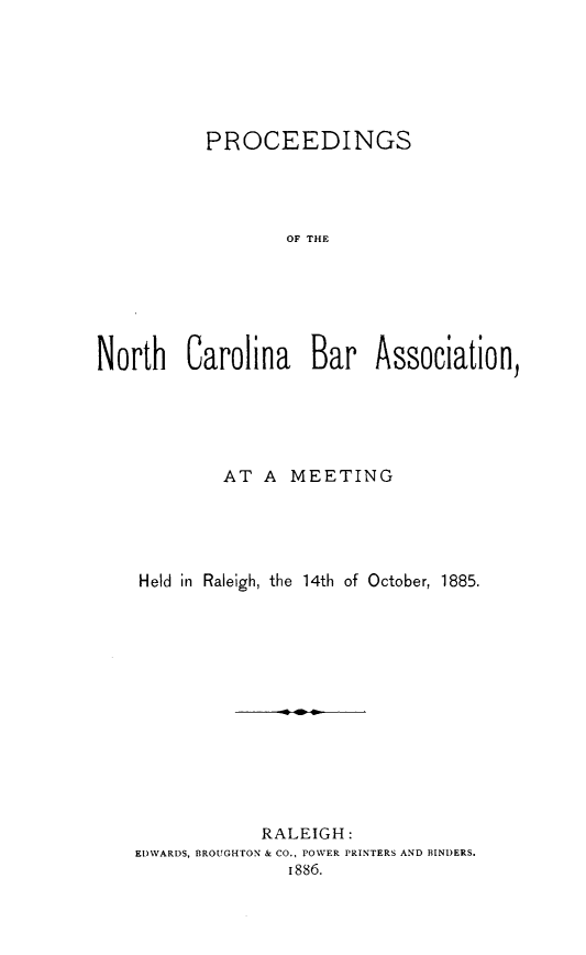 handle is hein.barjournals/pncbaros0001 and id is 1 raw text is: 






           PROCEEDINGS




                  OF THE






North Carolina Bar Association,


         AT A  MEETING





Held in Raleigh, the 14th of October, 1885.














            RALEIGH:
EDWARDS, BROUGHTON & CO., POWER PRINTERS AND BINDERS.
               1886.


