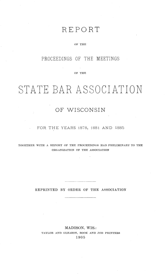 handle is hein.barjournals/prcdstbaw0001 and id is 1 raw text is: REPORT
OF THE
PROCEEDINGS OF THE MEETINGS
OF THE

STATE BAR

ASSOCIATION

OF WISCONSIN
FOR THE YEARS 18?S- 1881 AND 4885
TOGETHER WITH A REPORT OF THE PROCEEDINGS HA) PRELIMINARY TO THE
ORGANIZATION OF THE ASSOCIATION
REPRINTED BY ORDER OF THE ASSOCIATION
MADISON. WIS.:
TAYLOR AND GLEASON, BOOK AND JOB PRINTERS
1905


