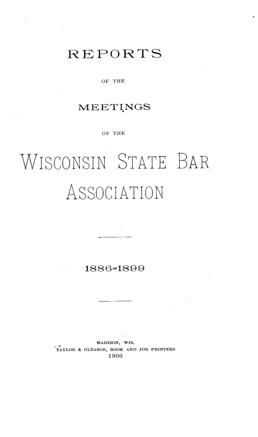 handle is hein.barjournals/prcdstbaw0002 and id is 1 raw text is: REPORTS
OF THE
MEETINGS
OF THE

WISCONSIN STATE BAR
ASSOCIATION
1886=1899
MADISON, WIS.
TAYLOR & GLEASON, BOOK AND JOB PRINTERS
1900


