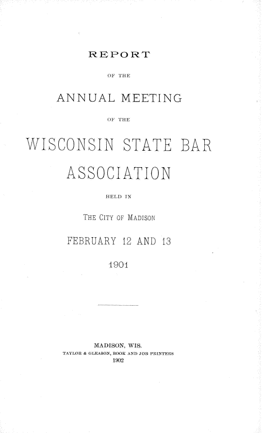 handle is hein.barjournals/prcdstbaw0004 and id is 1 raw text is: REPO RT

OF IE
ANNUAL MEETING
(WI THE
WISCONSIN STATE BAR

ASSOCIATION
HIELD IN
THE CITY OF MADISON
FEBRUARY 12 AND 13
4901
MADISON, WIS.
TAYLOR & OLEASON, ROOK ANT JOB PRINTERS
1902


