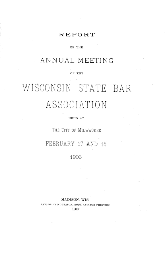 handle is hein.barjournals/prcdstbaw0005 and id is 1 raw text is: REPORT

OF THE
ANNUAL MEETING
OF HE
WISCONSINi STATE BAR

ASSOCIATION
HELD AT
THE CITY OF MILWAUKEE
FEBRUARY 17 AND 18
4903
MADISON, WIS.
TAYLOR ANo  11 rASON, BOOK ANTI TOT) PRINTERS
1903


