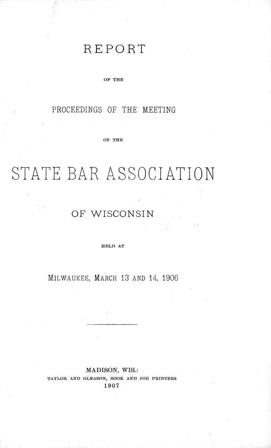handle is hein.barjournals/prcdstbaw0007 and id is 1 raw text is: REPORT
OF THE
PROCEEDINGS OF THE MEETING
OF THE

STATE BAR

ASSOCIATION

OF WISCONSIN
HELD AT
MILWAUKEE, MARCH 13 AND 14, 1906

MADISON, WIS.:
TAYLOR AND GLEASON, BOOK AND JOB PRINTERS
1907



