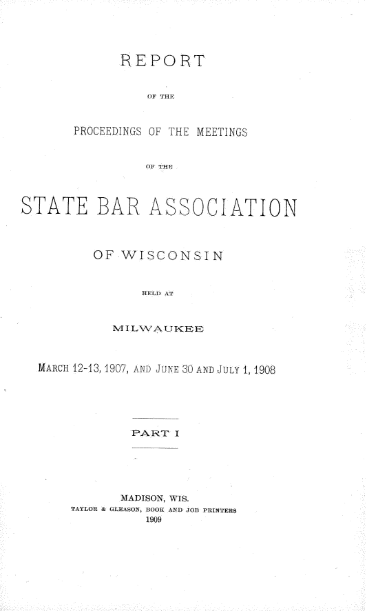 handle is hein.barjournals/prcdstbaw0008 and id is 1 raw text is: REPORT
OF THE.
PROCEEDINGS OF THE MEETINGS
OF THE

STATE BAR

ASSOCIATION

OF WISCONSIN
HELD AT
MILWAUKEE

MARCH 12-13, 1907, AND JUNE 30 AND JULY 1, 1908
PART I
MADISON, WIS.
TAYLOR & GLEASON, BOOK AND JOB PRINTER$
1909


