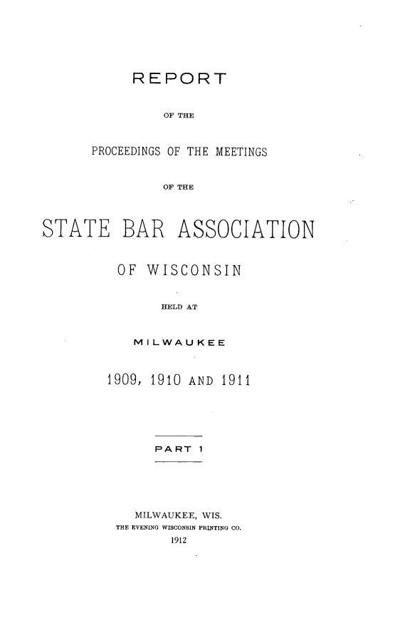 handle is hein.barjournals/prcdstbaw0009 and id is 1 raw text is: REPORT
OF THE
PROCEEDINGS OF THE MEETINGS
OF THE

STATE BAR ASSOCIATION
OF WISCONSIN
HELD AT
MILWAUKEE

1909, 1910 AND 1911

PART 1

MILWAUKEE, WIS.
THE EVENING WISCONSIN PRINTING CO.
1912


