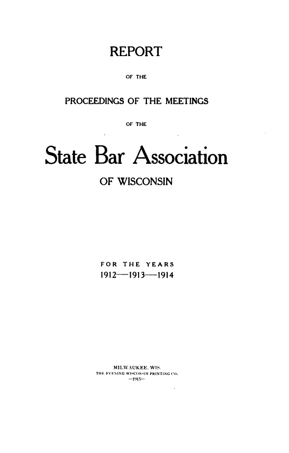 handle is hein.barjournals/prcdstbaw0010 and id is 1 raw text is: REPORT
OF THE
PROCEEDINGS OF THE MEETINGS
OF THE

State Bar Association
OF WISCONSIN
FOR THE YEARS
1912-1913-1914
MILWA UKEE. WIS.
THE EVENING WISCONSIN PRINTING CO.
-1915-


