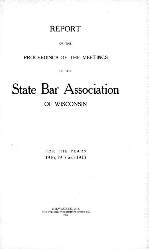 handle is hein.barjournals/prcdstbaw0012 and id is 1 raw text is: REPORT
OF THE
PROCEEDINGS OF THE MEETINGS
OF THE

State Bar Association
OF WISCONSIN
FOR THE YEARS
1916, 1917 and 1918
MILW\AUKEE, WIS.
THE EVENING WISCONSIN PRINTING CO,
-1917-


