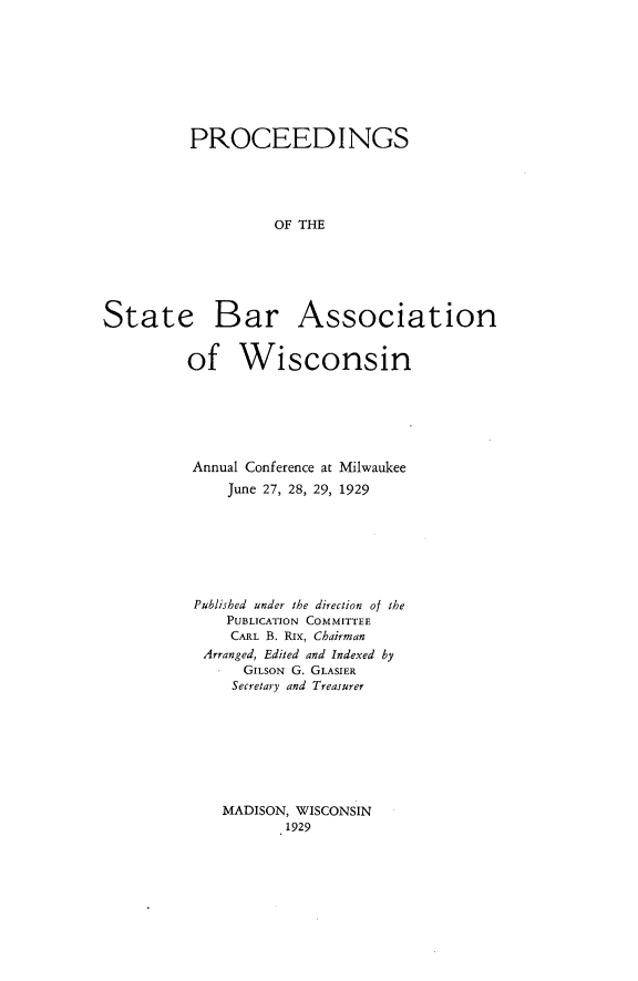 handle is hein.barjournals/prcdstbaw0019 and id is 1 raw text is: PROCEEDINGS
OF THE
State Bar Association

of Wisconsin
Annual Conference at Milwaukee
June 27, 28, 29, 1929
Published under the direction of the
PUBLICATION COMMITTEE
CARL B. RIx, Chairman
Arranged, Edited and Indexed by
GILSON G. GLASIER
Secretary and Treasurer

MADISON, WISCONSIN
1929


