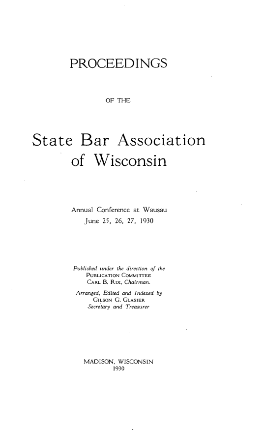 handle is hein.barjournals/prcdstbaw0020 and id is 1 raw text is: PROCEEDINGS
OF THE

State

Bar Association

of Wisconsin
Annual Conference at Wausau
June 25, 26, 27, 1930
Published under the direction of the
PUBLICATION COMMITTEE
CARL B. Rix, Chairman.
Arranged, Edited and Indexed by
GILSON G. GLASIER
Secretary and Treasurer

MADISON, WISCONSIN
1930


