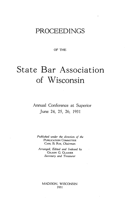 handle is hein.barjournals/prcdstbaw0021 and id is 1 raw text is: PROCEEDINGS
OF THE

State

Bar Association

of Wisconsin
Annual Conference at Superior
June 24, 25, 26, 1931
Published under the direction of the
PUBLICATION COMMITTEE
CARL B. Rix, Chairman
Arranged, Edited and Indexed by
GILSON G. GLASIER
Secretary and Treasurer

MADISON, WISCONSIN
1931


