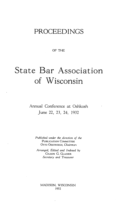 handle is hein.barjournals/prcdstbaw0022 and id is 1 raw text is: PROCEEDINGS
OF THE

State

Bar Association

of Wisconsin
Annual Conference at Oshkosh
June 22, 23, 24, 1932
Published under the direction of the
PUBLICATION COMMITTEE
OTTO OESTREICH, Chairm:rn
Arranged, Edited and Indexed by
GILsON G. GLASIER
Secretary and Treasurer

MADISON, WISCONSIN
1932


