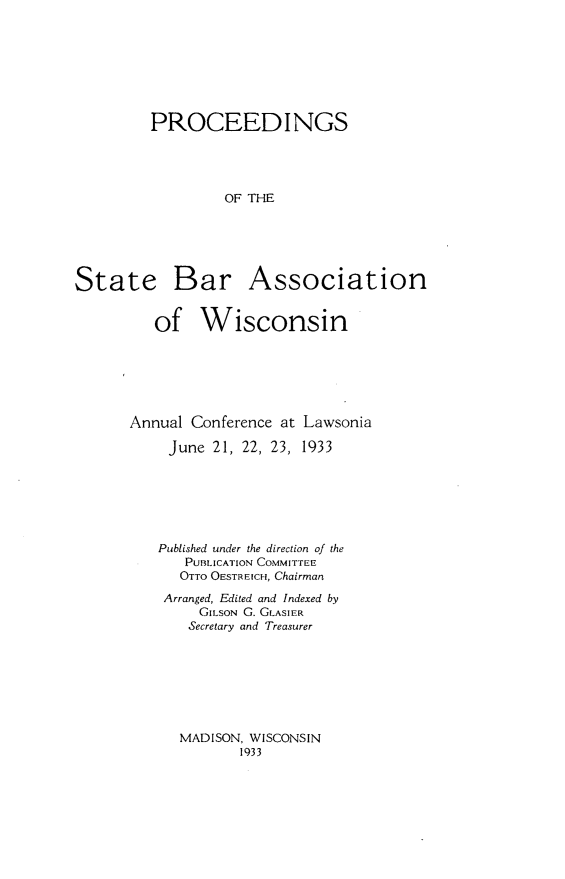 handle is hein.barjournals/prcdstbaw0023 and id is 1 raw text is: PROCEEDINGS
OF THE

State

Bar Association

of Wisconsin
Annual Conference at Lawsonia
June 21, 22, 23, 1933
Published under the direction of the
PUuLICATION COMMITTEE
OTTO OESTREICH, Chairman
Arranged, Edited and Indexed by
GILSON G. GLASIER
Secretary and Treasurer

MADISON, WISCONSIN
1933



