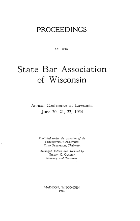 handle is hein.barjournals/prcdstbaw0024 and id is 1 raw text is: PROCEEDINGS
OF THE

State

Bar Association

of Wisconsin
Annual Conference at Lawsonia
June 20, 21, 22, 1934
Published under the direction of the
PUBLICATION COMMITTEE
OTTO OESTREICH, Chairman
Arranged, Edited and Indexed by
GILSON G. GLASIER
Secretary and Treasurer

MADISON, WISCONSIN
1934


