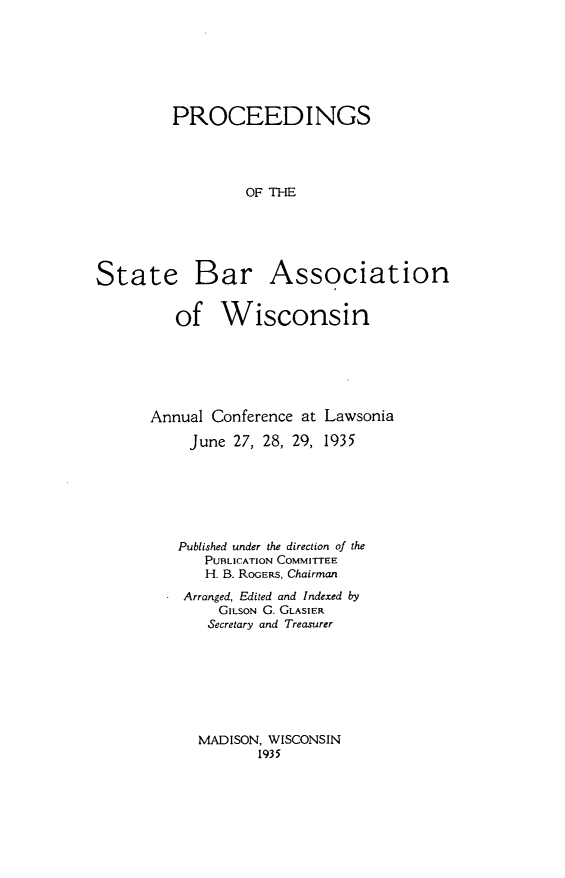 handle is hein.barjournals/prcdstbaw0025 and id is 1 raw text is: PROCEEDINGS
OF THE

State

Bar Association

of Wisconsin
Annual Conference at Lawsonia
June 27, 28, 29, 1935
Published under the direction of the
PUBLICATION COMMITTEE
H. B. ROGERS, Chairman
Arranged, Edited and Indexed by
GILSON G. GLASIER
Secretary and Treasurer

MADISON, WISCONSIN
1935


