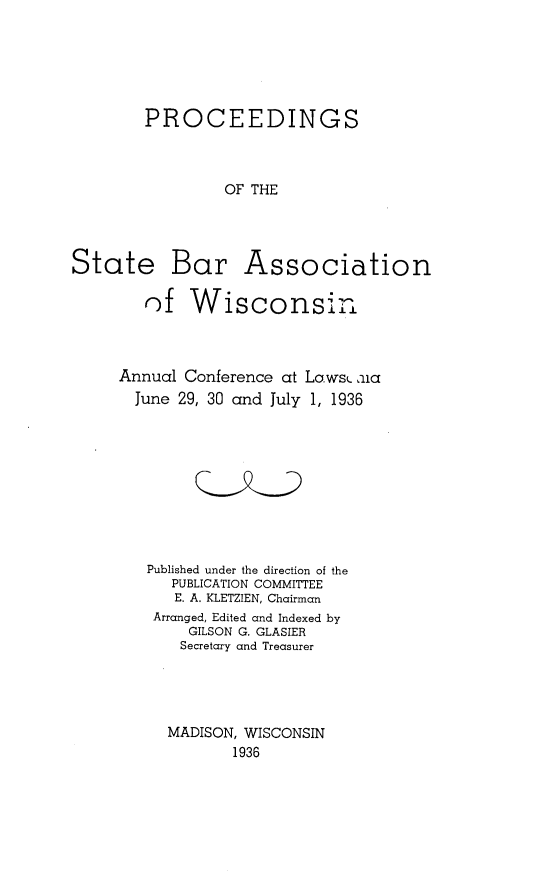 handle is hein.barjournals/prcdstbaw0026 and id is 1 raw text is: PROCEEDINGS
OF THE
State Bar Association
of Wisconsin±
Annual Conference at Laws aia
June 29, 30 and July 1, 1936
Published under the direction of the
PUBLICATION COMMITTEE
E. A. KLETZIEN, Chairman
Arranged, Edited and Indexed by
GILSON G. GLASIER
Secretary and Treasurer
MADISON, WISCONSIN
1936


