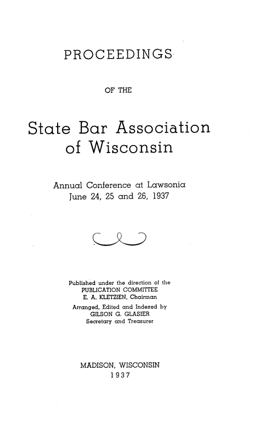 handle is hein.barjournals/prcdstbaw0027 and id is 1 raw text is: PROCEEDINGS
OF THE
State Bar Association
of Wisconsin
Annual Conference at Lawsonia
June 24, 25 and 26, 1937
Published under the direction of the
PUBLICATION COMMITTEE
E. A. KLETZIEN, Chairman
Arranged, Edited and Indexed by
GILSON G. GLASIER
Secretary and Treasurer
MADISON, WISCONSIN
1937


