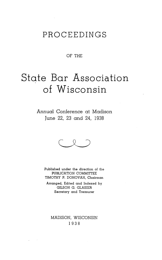 handle is hein.barjournals/prcdstbaw0028 and id is 1 raw text is: PROCEEDINGS
OF THE
State Bar Association
of Wisconsin

Annual Conference
June 22, 23 and

at Madison
24, 1938

Published under the direction of the
PUBLICATION COMMITTEE
TIMOTHY P. DONOVAN, Chairman
Arranged, Edited and Indexed by
GILSON G. GLASIER
Secretary and Treasurer
MADISON, WISCONSIN
1938


