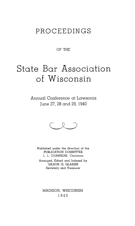 handle is hein.barjournals/prcdstbaw0030 and id is 1 raw text is: PROCEEDINGS
OF THE

State Bar

Association

of Wisconsin

Annual Conference
June 27, 28 and

at Lawsonia
29, 1940

Published under the direction of the
PUBLICATION COMMITTEE
L. L. CHAMBERS, Chairman
Arranged, Edited and Indexed by
GILSON G. GLASIER
Secretary and Treasurer
MADISON, WISCONSIN
1940


