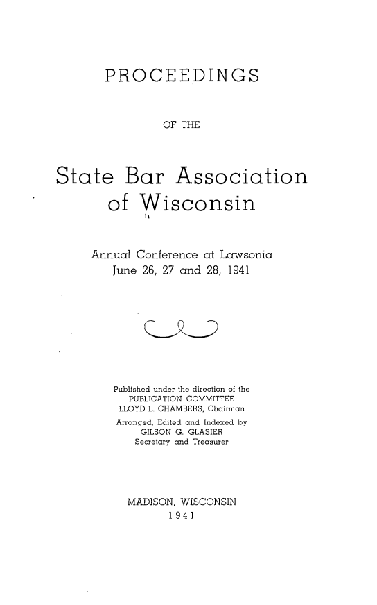 handle is hein.barjournals/prcdstbaw0031 and id is 1 raw text is: PROCEEDINGS
OF THE

State Bar Association
of Wisconsin

Annual Conference at Lawsonia
June 26, 27 and 28, 1941
Published under the direction of the
PUBLICATION COMMITTEE
LLOYD L. CHAMBERS, Chairman
Arranged, Edited and Indexed by
GILSON G. GLASIER
Secretary and Treasurer
MADISON, WISCONSIN
1941


