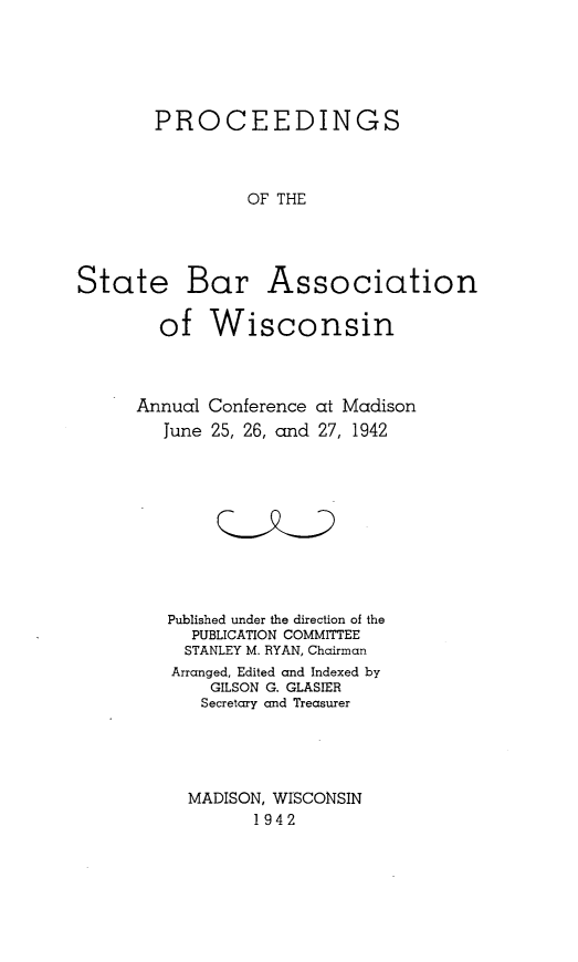 handle is hein.barjournals/prcdstbaw0032 and id is 1 raw text is: PROCEEDINGS
OF THE
State Bar Association
of Wisconsin

Conference
25, 26, and

at Madison
27, 1942

Published under the direction of the
PUBLICATION COMMITTEE
STANLEY M. RYAN, Chairman
Arranged, Edited and Indexed by
GILSON G. GLASIER
Secretary and Treasurer
MADISON, WISCONSIN
1942

Annual
June


