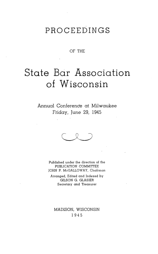 handle is hein.barjournals/prcdstbaw0035 and id is 1 raw text is: PROCEEDINGS
OF THE
State Bar Association
of Wisconsin

Annual Conference at
Friday, June 29,

Milwaukee
1945

Published under the direction of the
PUBLICATION COMMITTEE
JOHN P. McGALLOWAY, Chairman
Arranged, Edited and Indexed by
GILSON G. GLASIER
Secretary and Treasurer
MADISON, WISCONSIN
1945


