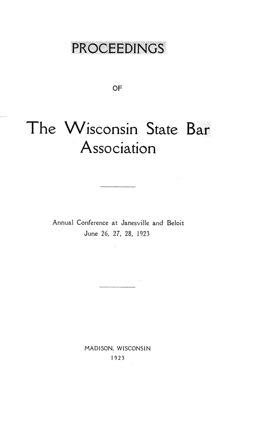 handle is hein.barjournals/prcdstbaw0036 and id is 1 raw text is: PROCEEDINGS
OF

The Wisconsin State Bar
Association
Annual Conference at Janesville and Beloit
June 26, 27, 28, 1923
MADISON, WISCONSIN
1923


