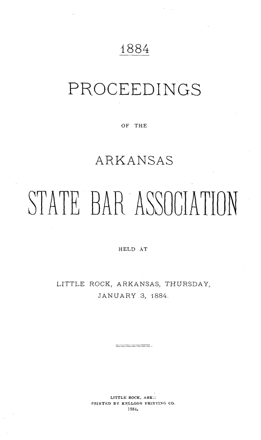 handle is hein.barjournals/procarsb1884 and id is 1 raw text is: 





1884


PROCEEDINGS




         OF THE




     ARKANSAS


STATE BAR ASSOGIATION




               HELD AT




     LITTLE ROCK, ARKANSAS, THURSDAY,

            JANUARY 3, 1884.


   LITTLE ROCK, ARK.:
PRINTED BY KELLOGG PRINTING CO.
      ISS4.


