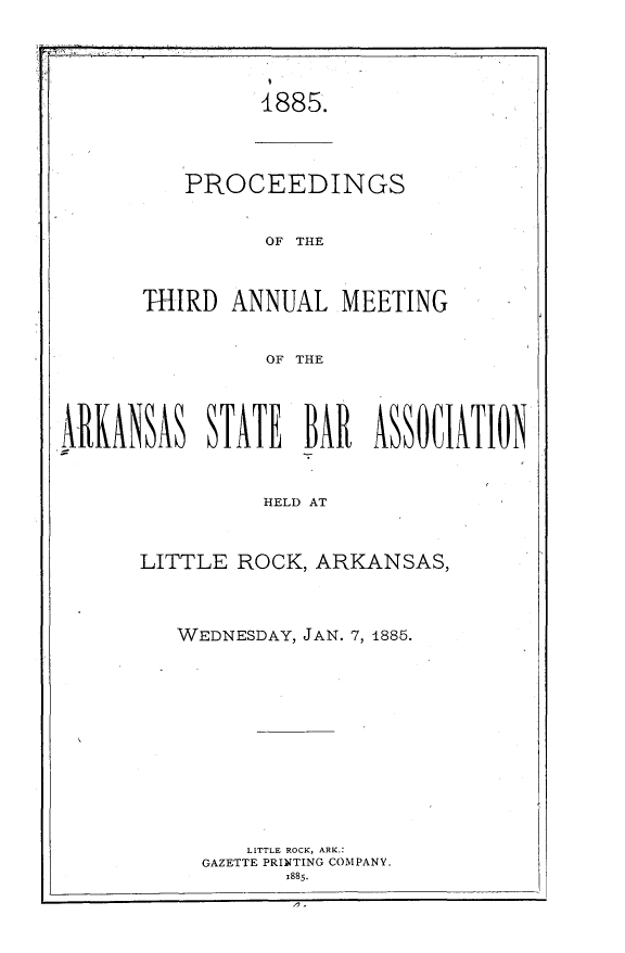 handle is hein.barjournals/procarsb1885 and id is 1 raw text is: 





1885.


   PROCEEDINGS


          OF THE



THIRD  ANNUAL.MEETING


          OF THE


ARKANSA  STAT  BAR ASSOIATION


                HELD AT



      LITTLE  ROCK, ARKANSAS,


WEDNESDAY, JAN. 7, 1885.













      LITTLE ROCK, ARK.:
  GAZETTE PRINTING COMPANY.
         1885.


