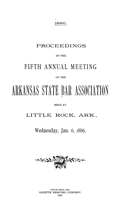 handle is hein.barjournals/procarsb1886 and id is 1 raw text is: 




           1886.





    PROCEEDINGS

           OF THE


FIFTH  ANNUAL MEETING

           OF THE


ARKANSA STAT BAR ASSOCATION


               1HELD AT


LITTLE


ROCK,   ARK.,


Wednesday, Jan, 6, i886.















      LITTLE ROCKC, ARK-
  GAZETTE PRINTING COMPANY.
        1886.



