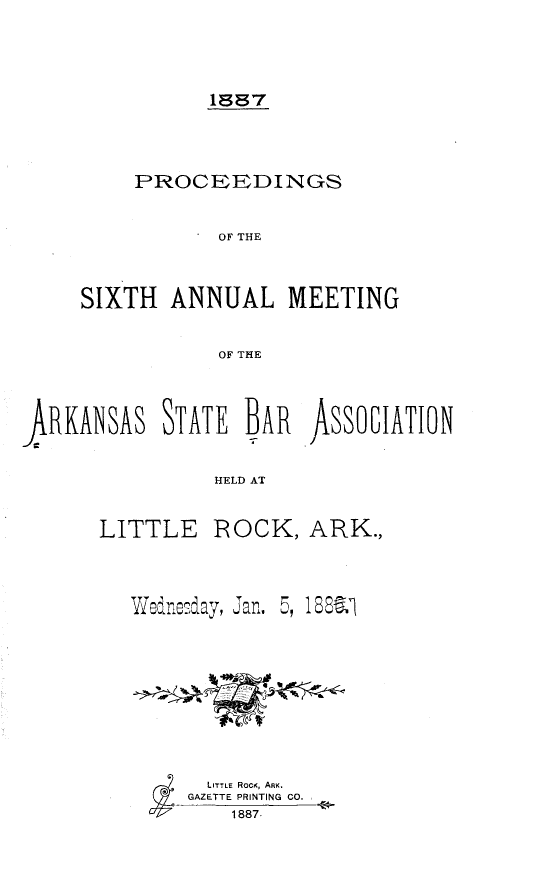 handle is hein.barjournals/procarsb1887 and id is 1 raw text is: 



          1887



    PROCEEDINGS

           OFI THE


SIXTH  ANNUAL MEETING

           OF THE


RKANSAS STATE BA       AssolTION

                HELD AT


LITTLE


ROCK,   ARK.,


Wednesday, Jan.,


5, 18.l


  LITTLE RoC, ARK.
GAZETTEPRINTING CO.
    1887.


