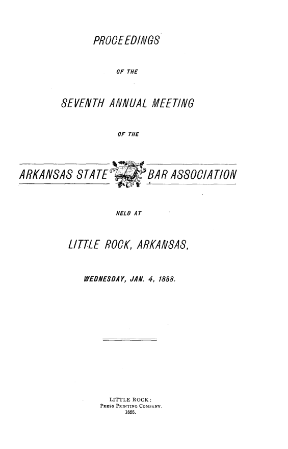 handle is hein.barjournals/procarsb1888 and id is 1 raw text is: 




      PRO0EEDINGS



           OF THE




SEVENTH   ANNUAL  MEETING



           OF THE


ARKANSAS STATE*     BiAR A800/AT/ON




                    HELD AT




          LITTLE ROCK,  ARKANSAS,


WEDNESDAY, JAN. 4, 1888.

















     LITTLE ROCK:
   PRESS PRINTING COMPANY.
        1888.


