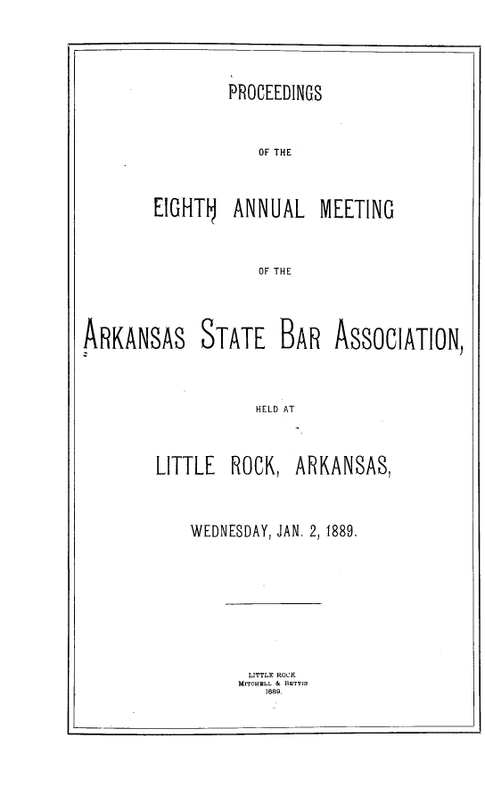 handle is hein.barjournals/procarsb1889 and id is 1 raw text is: 




        PROCEEDINGS



            OF THE



EIGHT    ANNUAL MEETING



            OF THE


ARKANSAS STATE BAR ASSOCIATION



                    HELD AT


LITTLE  ROCK,


ARKANSAS,


WEDNESDAY, JAN. 2, 1889.


LITTLE ROCK
M!TOHBLL & BETTIS
   1889.


